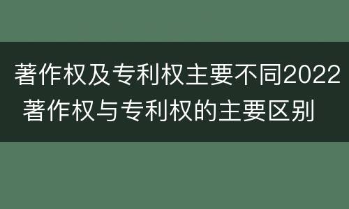 著作权及专利权主要不同2022 著作权与专利权的主要区别