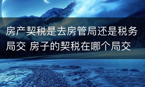 房产契税是去房管局还是税务局交 房子的契税在哪个局交