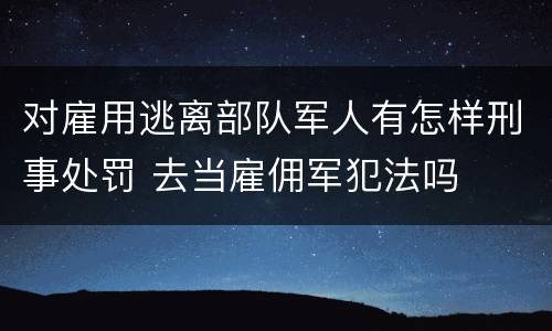 对雇用逃离部队军人有怎样刑事处罚 去当雇佣军犯法吗
