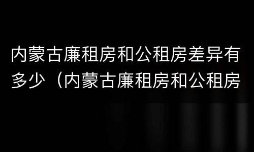 内蒙古廉租房和公租房差异有多少（内蒙古廉租房和公租房差异有多少年）