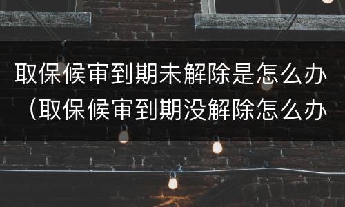 取保候审到期未解除是怎么办（取保候审到期没解除怎么办）