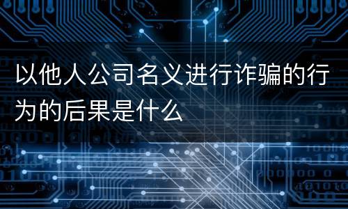 以他人公司名义进行诈骗的行为的后果是什么