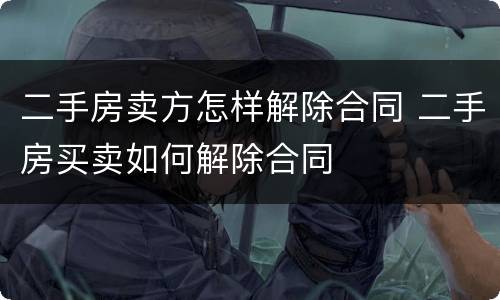 二手房卖方怎样解除合同 二手房买卖如何解除合同