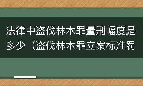 法律中盗伐林木罪量刑幅度是多少（盗伐林木罪立案标准罚款几倍）