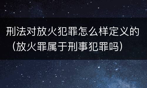 刑法对放火犯罪怎么样定义的（放火罪属于刑事犯罪吗）