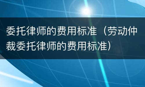 委托律师的费用标准（劳动仲裁委托律师的费用标准）