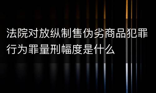 法院对放纵制售伪劣商品犯罪行为罪量刑幅度是什么