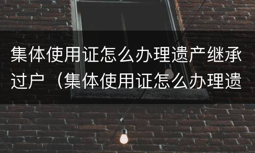 集体使用证怎么办理遗产继承过户（集体使用证怎么办理遗产继承过户流程）