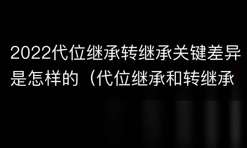 2022代位继承转继承关键差异是怎样的（代位继承和转继承的适用范围）