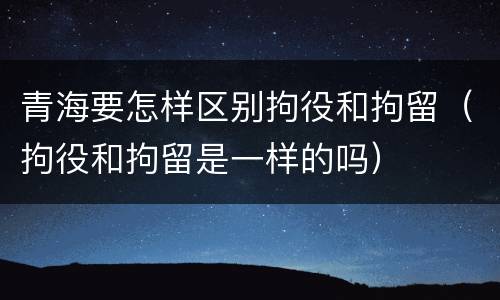 青海要怎样区别拘役和拘留（拘役和拘留是一样的吗）