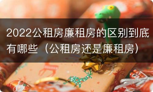 2022公租房廉租房的区别到底有哪些（公租房还是廉租房）