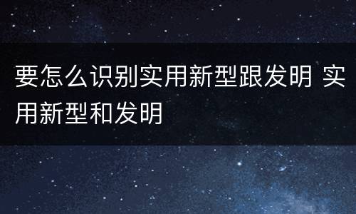 要怎么识别实用新型跟发明 实用新型和发明