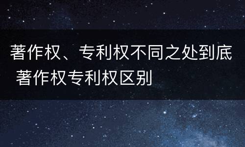 著作权、专利权不同之处到底 著作权专利权区别