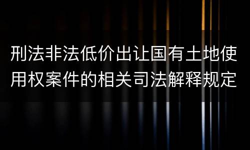 刑法非法低价出让国有土地使用权案件的相关司法解释规定具体是什么