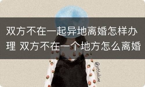 双方不在一起异地离婚怎样办理 双方不在一个地方怎么离婚