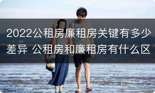 2022公租房廉租房关键有多少差异 公租房和廉租房有什么区别?2019年的