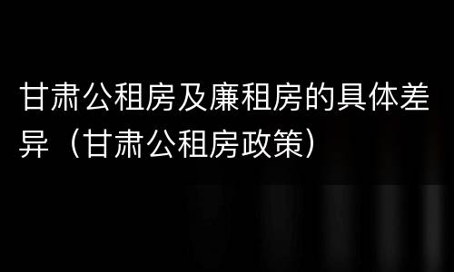 甘肃公租房及廉租房的具体差异（甘肃公租房政策）