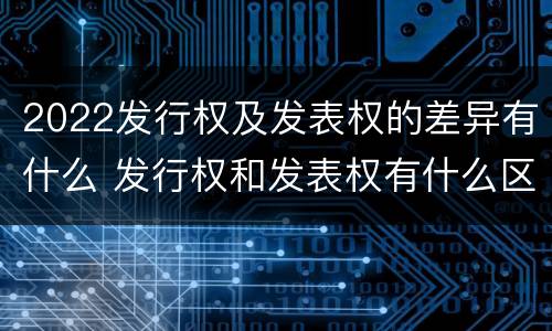 2022发行权及发表权的差异有什么 发行权和发表权有什么区别
