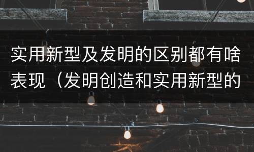 实用新型及发明的区别都有啥表现（发明创造和实用新型的区别）