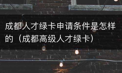 成都人才绿卡申请条件是怎样的（成都高级人才绿卡）