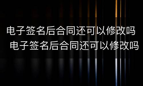 电子签名后合同还可以修改吗 电子签名后合同还可以修改吗