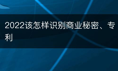 2022该怎样识别商业秘密、专利