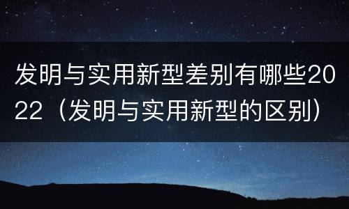 发明与实用新型差别有哪些2022（发明与实用新型的区别）
