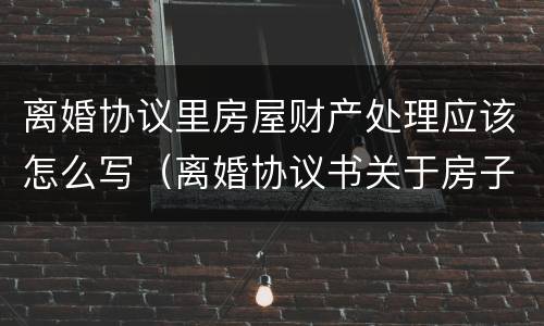 离婚协议里房屋财产处理应该怎么写（离婚协议书关于房子这块财产怎么写）
