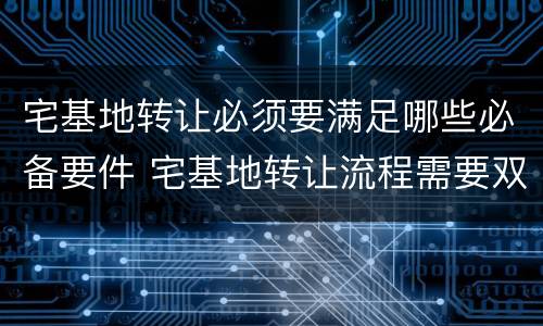 宅基地转让必须要满足哪些必备要件 宅基地转让流程需要双方到场吗