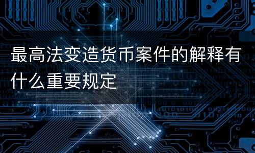 最高法变造货币案件的解释有什么重要规定