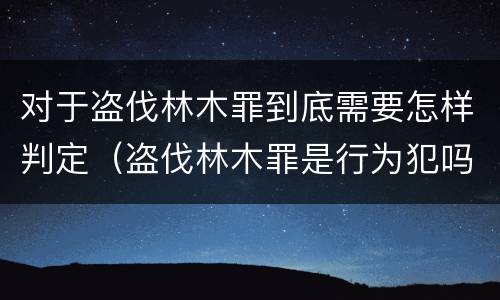 对于盗伐林木罪到底需要怎样判定（盗伐林木罪是行为犯吗）