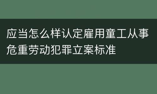应当怎么样认定雇用童工从事危重劳动犯罪立案标准