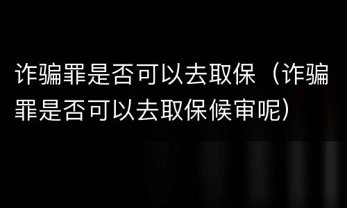 诈骗罪是否可以去取保（诈骗罪是否可以去取保候审呢）