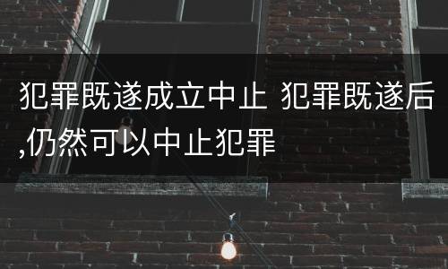 犯罪既遂成立中止 犯罪既遂后,仍然可以中止犯罪