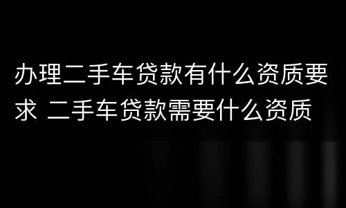 办理二手车贷款有什么资质要求 二手车贷款需要什么资质