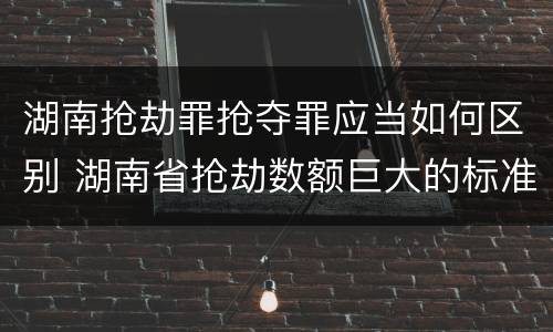 湖南抢劫罪抢夺罪应当如何区别 湖南省抢劫数额巨大的标准 湖南抢劫罪抢夺罪应当如何区别 湖南省抢劫数额巨大的标准