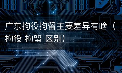 广东拘役拘留主要差异有啥(拘役 拘留 区别) 广东拘役拘留主要差异有啥(拘役 拘留 区别)