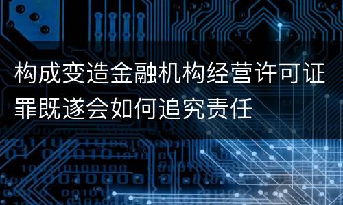 构成变造金融机构经营许可证罪既遂会如何追究责任 构成变造金融机构经营许可证罪既遂会如何追究责任