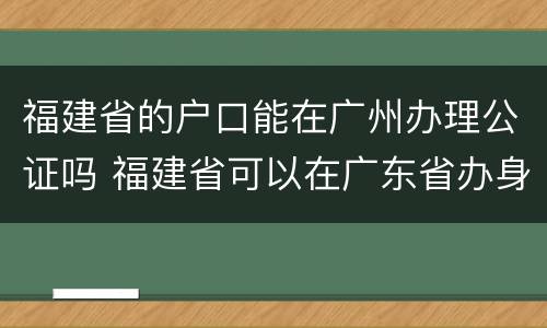 福建省的户口能在广州办理公证吗 福建省可以在广东省办身份证