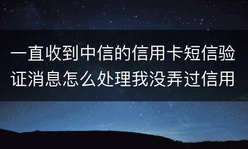一直收到中信的信用卡短信验证消息怎么处理我没弄过信用卡