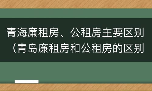 青海廉租房、公租房主要区别（青岛廉租房和公租房的区别）