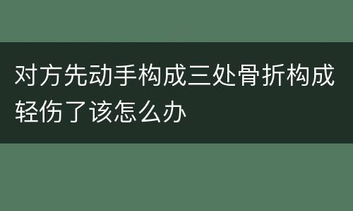 对方先动手构成三处骨折构成轻伤了该怎么办