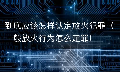 到底应该怎样认定放火犯罪（一般放火行为怎么定罪）