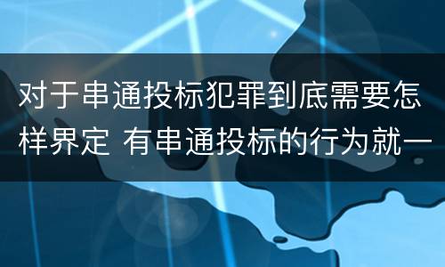 对于串通投标犯罪到底需要怎样界定 有串通投标的行为就一定构成串通投标罪吗?