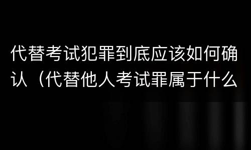 代替考试犯罪到底应该如何确认（代替他人考试罪属于什么类犯罪）