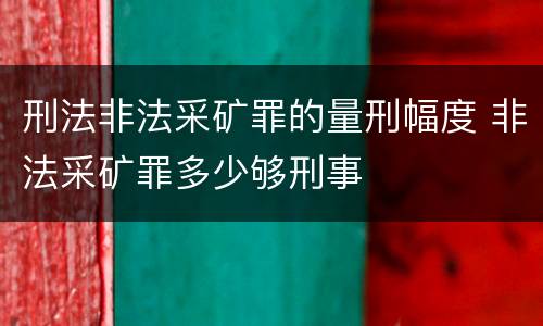 刑法非法采矿罪的量刑幅度 非法采矿罪多少够刑事