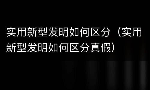 实用新型发明如何区分（实用新型发明如何区分真假）