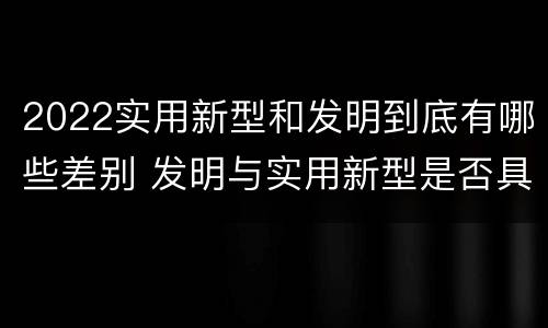 2022实用新型和发明到底有哪些差别 发明与实用新型是否具有实用性