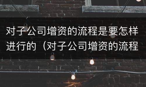 对子公司增资的流程是要怎样进行的(对子公司增资的流程是要怎样进行的呢)