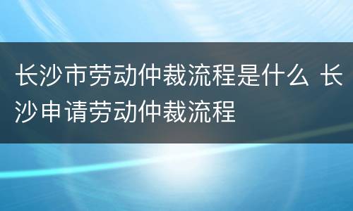 长沙市劳动仲裁流程是什么 长沙申请劳动仲裁流程